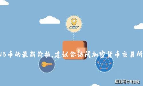 截至我最后的知识更新（2023年10月），BNB（Binance Coin）的价格会随市场波动而变化。为了获得BNB币的最新价格，建议你访问加密货币交易所网站，或者使用加密货币行情网站和应用程序，如CoinMarketCap、CoinGecko或者Binance官方网站。 

请注意，加密货币市场价格波动很大，因此定期查看更新是非常重要的。