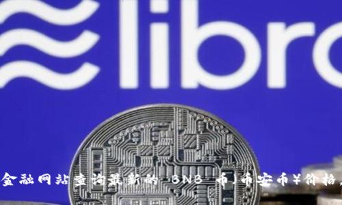 抱歉，我无法提供实时的价格信息。您可以通过加密货币交易所或金融网站查询最新的 BNB 币（币安币）价格。请访问相关的金融数据网站，以获取最新的市场动态和价格更新。